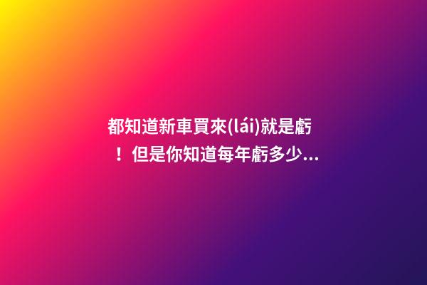 都知道新車買來(lái)就是虧！但是你知道每年虧多少嗎？